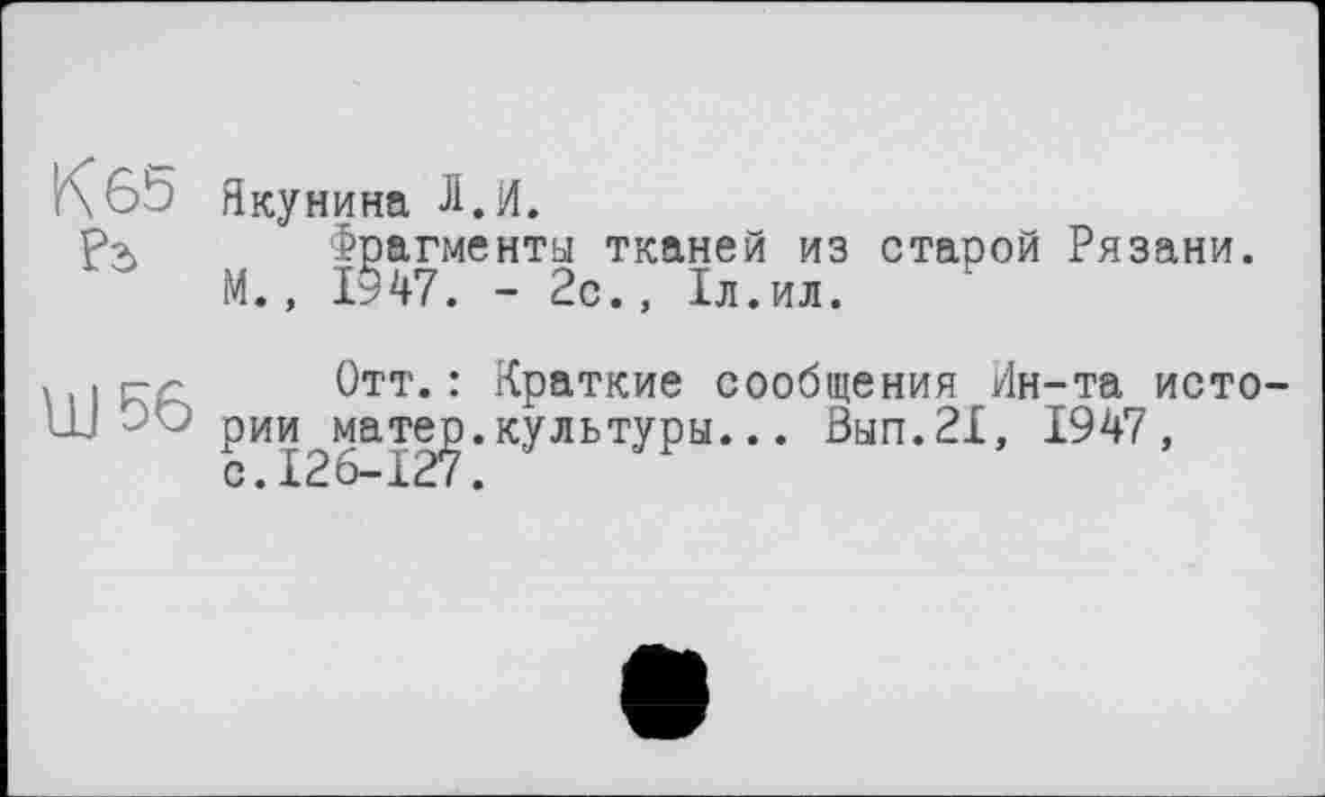 ﻿K 6b Якуни на Л.И.
Р> Фрагменты тканей из старой Рязани. М., 1947. - 2с., 1л.ил.
, і г-<; Отт. : Краткие сообщения Ин-та исто-Ш -'û рии матер, культуры... 0ып.2Х, 1947, с.126-127.